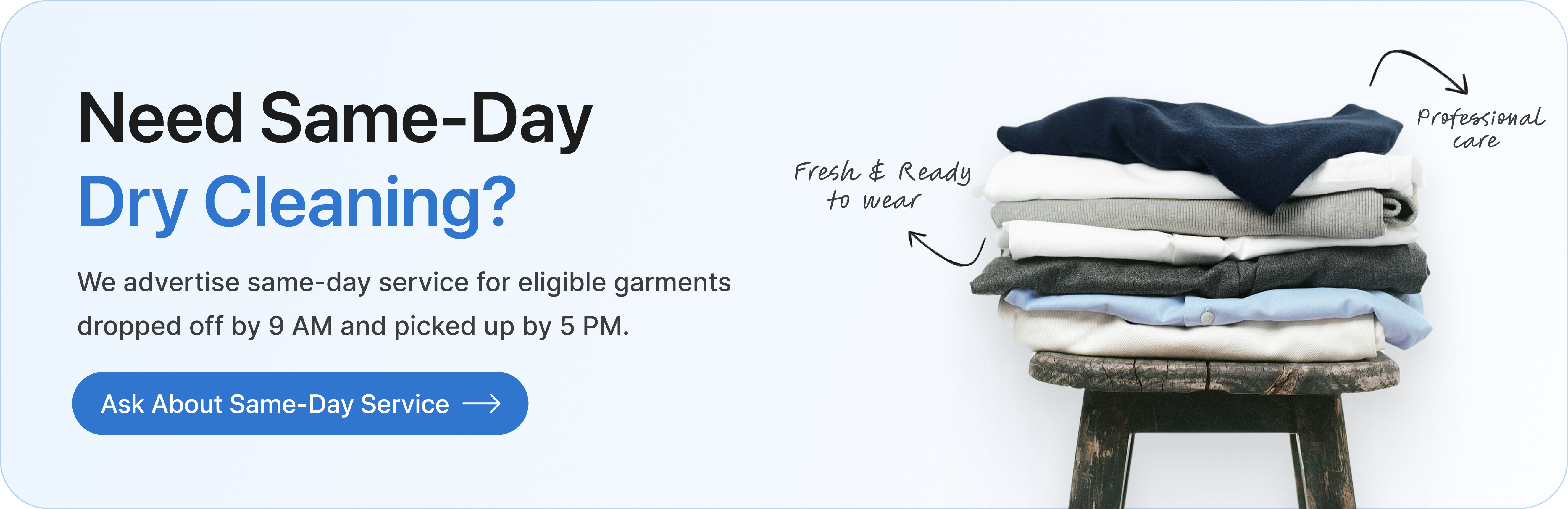 Need same-day dry cleaning? We advertise same-day service for eligible garments dropped off by 9 AM and picked up by 5 PM. Ask about same-day service.